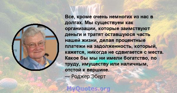 Все, кроме очень немногих из нас в долгах. Мы существуем как организации, которые заимствуют деньги и тратят оставшуюся часть нашей жизни, делая процентные платежи на задолженность, который, кажется, никогда не