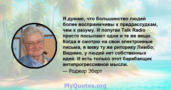 Я думаю, что большинство людей более восприимчивы к предрассудкам, чем к разуму. И попугаи Talk Radio просто посылают одни и те же вещи. Когда я смотрю на свои электронные письма, я вижу ту же риторику Лимбо; Видимо, у