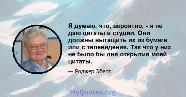 Я думаю, что, вероятно, - я не даю цитаты в студии. Они должны вытащить их из бумаги или с телевидения. Так что у них не было бы дня открытия моей цитаты.