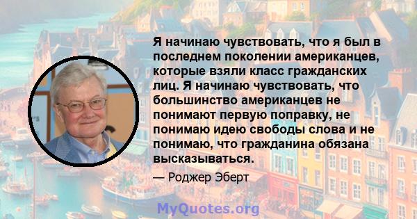 Я начинаю чувствовать, что я был в последнем поколении американцев, которые взяли класс гражданских лиц. Я начинаю чувствовать, что большинство американцев не понимают первую поправку, не понимаю идею свободы слова и не 