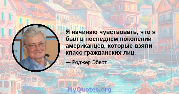 Я начинаю чувствовать, что я был в последнем поколении американцев, которые взяли класс гражданских лиц.