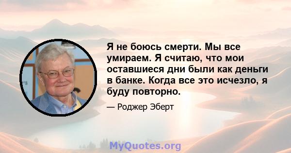 Я не боюсь смерти. Мы все умираем. Я считаю, что мои оставшиеся дни были как деньги в банке. Когда все это исчезло, я буду повторно.