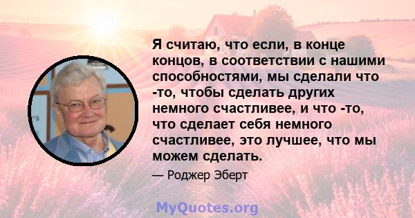 Я считаю, что если, в конце концов, в соответствии с нашими способностями, мы сделали что -то, чтобы сделать других немного счастливее, и что -то, что сделает себя немного счастливее, это лучшее, что мы можем сделать.