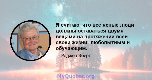 Я считаю, что все ясные люди должны оставаться двумя вещами на протяжении всей своей жизни: любопытным и обучающим.