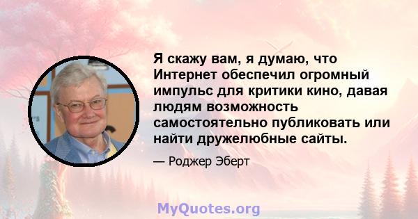 Я скажу вам, я думаю, что Интернет обеспечил огромный импульс для критики кино, давая людям возможность самостоятельно публиковать или найти дружелюбные сайты.