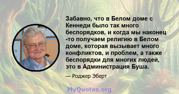 Забавно, что в Белом доме с Кеннеди было так много беспорядков, и когда мы наконец -то получаем религию в Белом доме, которая вызывает много конфликтов, и проблем, а также беспорядки для многих людей, это в