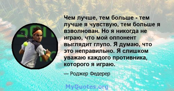 Чем лучше, тем больше - тем лучше я чувствую, тем больше я взволнован. Но я никогда не играю, что мой оппонент выглядит глупо. Я думаю, что это неправильно. Я слишком уважаю каждого противника, которого я играю.