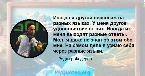 Иногда я другой персонаж на разных языках. У меня другое удовольствие от них. Иногда из меня выходят разные ответы. Мол, я даже не знал об этом обо мне. На самом деле я узнаю себя через разные языки.