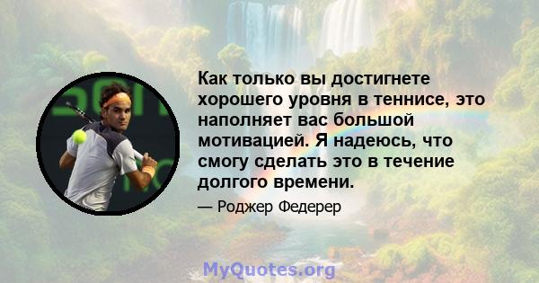 Как только вы достигнете хорошего уровня в теннисе, это наполняет вас большой мотивацией. Я надеюсь, что смогу сделать это в течение долгого времени.