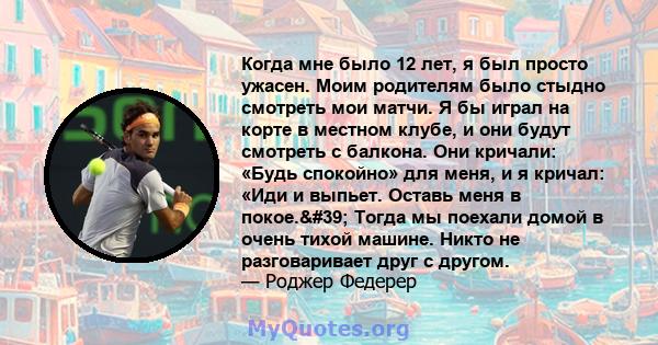 Когда мне было 12 лет, я был просто ужасен. Моим родителям было стыдно смотреть мои матчи. Я бы играл на корте в местном клубе, и они будут смотреть с балкона. Они кричали: «Будь спокойно» для меня, и я кричал: «Иди и