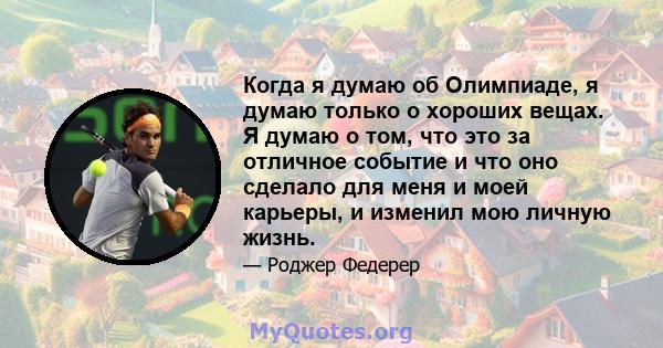 Когда я думаю об Олимпиаде, я думаю только о хороших вещах. Я думаю о том, что это за отличное событие и что оно сделало для меня и моей карьеры, и изменил мою личную жизнь.