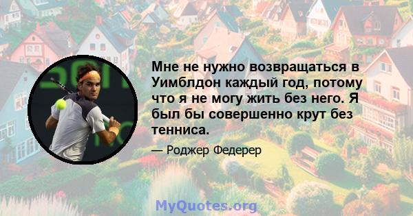 Мне не нужно возвращаться в Уимблдон каждый год, потому что я не могу жить без него. Я был бы совершенно крут без тенниса.