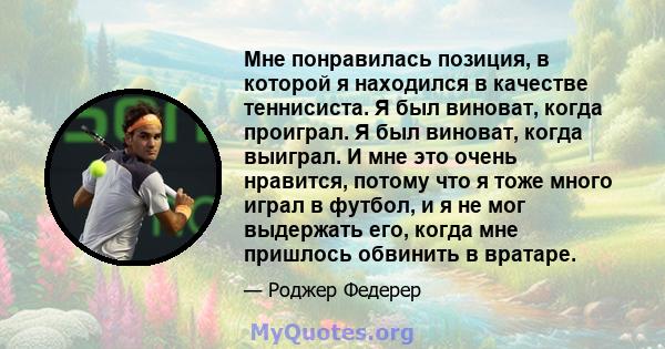 Мне понравилась позиция, в которой я находился в качестве теннисиста. Я был виноват, когда проиграл. Я был виноват, когда выиграл. И мне это очень нравится, потому что я тоже много играл в футбол, и я не мог выдержать