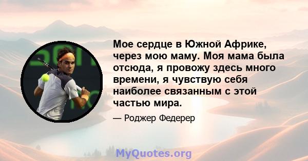 Мое сердце в Южной Африке, через мою маму. Моя мама была отсюда, я провожу здесь много времени, я чувствую себя наиболее связанным с этой частью мира.