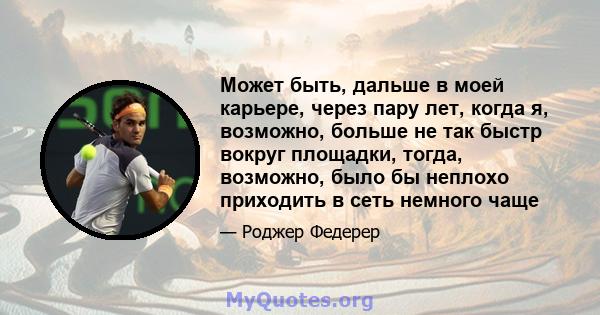 Может быть, дальше в моей карьере, через пару лет, когда я, возможно, больше не так быстр вокруг площадки, тогда, возможно, было бы неплохо приходить в сеть немного чаще