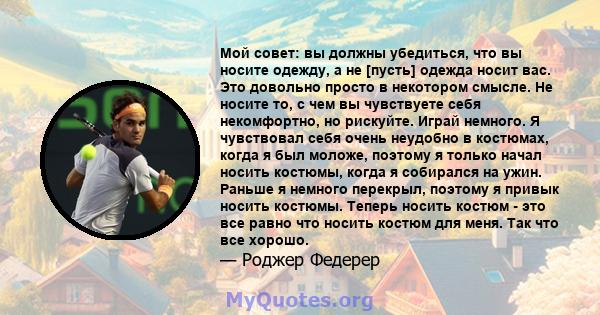 Мой совет: вы должны убедиться, что вы носите одежду, а не [пусть] одежда носит вас. Это довольно просто в некотором смысле. Не носите то, с чем вы чувствуете себя некомфортно, но рискуйте. Играй немного. Я чувствовал