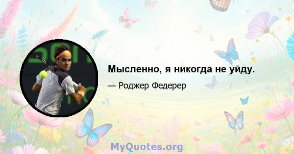 Мысленно, я никогда не уйду.