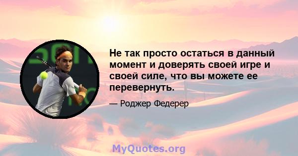 Не так просто остаться в данный момент и доверять своей игре и своей силе, что вы можете ее перевернуть.