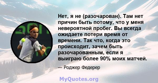 Нет, я не (разочарован). Там нет причин быть потому, что у меня невероятной пробег. Вы всегда ожидаете потери время от времени. Так что, когда это происходит, зачем быть разочарованным, если я выиграю более 90% моих