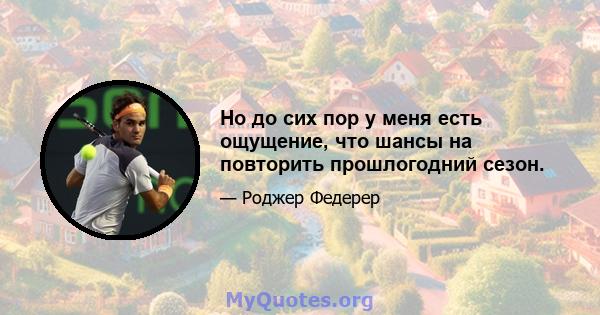 Но до сих пор у меня есть ощущение, что шансы на повторить прошлогодний сезон.