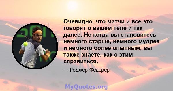 Очевидно, что матчи и все это говорят о вашем теле и так далее. Но когда вы становитесь немного старше, немного мудрее и немного более опытным, вы также знаете, как с этим справиться.