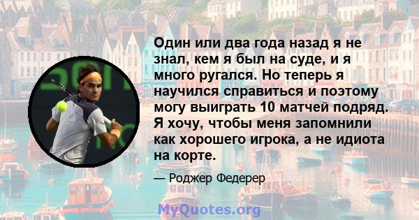 Один или два года назад я не знал, кем я был на суде, и я много ругался. Но теперь я научился справиться и поэтому могу выиграть 10 матчей подряд. Я хочу, чтобы меня запомнили как хорошего игрока, а не идиота на корте.