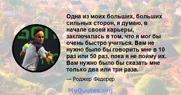 Одна из моих больших, больших сильных сторон, я думаю, в начале своей карьеры, заключалась в том, что я мог бы очень быстро учиться. Вам не нужно было бы говорить мне в 10 раз или 50 раз, пока я не пойму их. Вам нужно