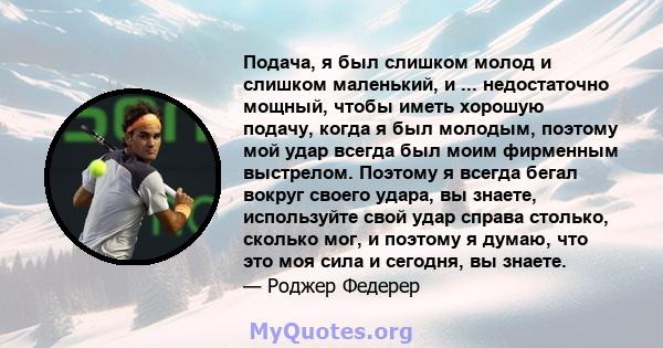 Подача, я был слишком молод и слишком маленький, и ... недостаточно мощный, чтобы иметь хорошую подачу, когда я был молодым, поэтому мой удар всегда был моим фирменным выстрелом. Поэтому я всегда бегал вокруг своего