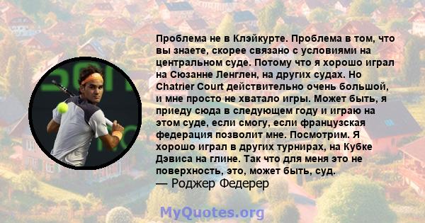 Проблема не в Клэйкурте. Проблема в том, что вы знаете, скорее связано с условиями на центральном суде. Потому что я хорошо играл на Сюзанне Ленглен, на других судах. Но Chatrier Court действительно очень большой, и мне 