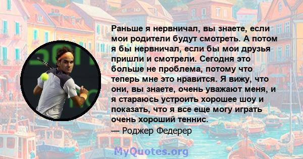 Раньше я нервничал, вы знаете, если мои родители будут смотреть. А потом я бы нервничал, если бы мои друзья пришли и смотрели. Сегодня это больше не проблема, потому что теперь мне это нравится. Я вижу, что они, вы