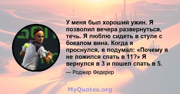 У меня был хороший ужин. Я позволил вечера развернуться, течь. Я люблю сидеть в стуле с бокалом вина. Когда я проснулся, я подумал: «Почему я не ложился спать в 11?» Я вернулся в 3 и пошел спать в 5.