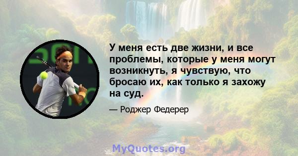 У меня есть две жизни, и все проблемы, которые у меня могут возникнуть, я чувствую, что бросаю их, как только я захожу на суд.