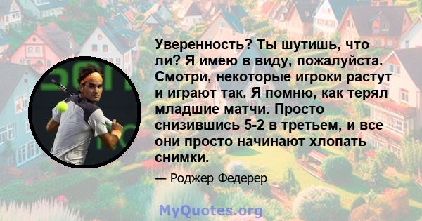 Уверенность? Ты шутишь, что ли? Я имею в виду, пожалуйста. Смотри, некоторые игроки растут и играют так. Я помню, как терял младшие матчи. Просто снизившись 5-2 в третьем, и все они просто начинают хлопать снимки.