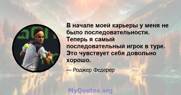 В начале моей карьеры у меня не было последовательности. Теперь я самый последовательный игрок в туре. Это чувствует себя довольно хорошо.