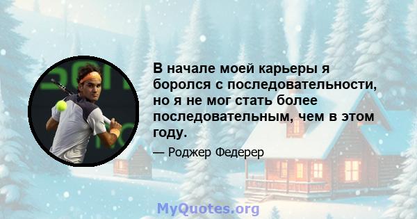 В начале моей карьеры я боролся с последовательности, но я не мог стать более последовательным, чем в этом году.