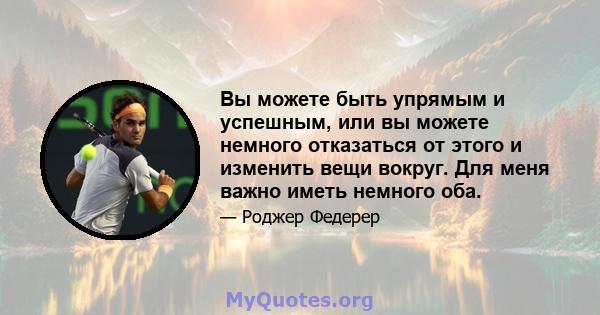 Вы можете быть упрямым и успешным, или вы можете немного отказаться от этого и изменить вещи вокруг. Для меня важно иметь немного оба.