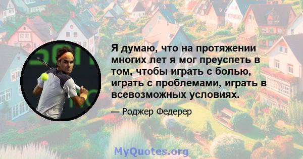 Я думаю, что на протяжении многих лет я мог преуспеть в том, чтобы играть с болью, играть с проблемами, играть в всевозможных условиях.