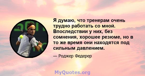 Я думаю, что тренерам очень трудно работать со мной. Впоследствии у них, без сомнения, хорошее резюме, но в то же время они находятся под сильным давлением.