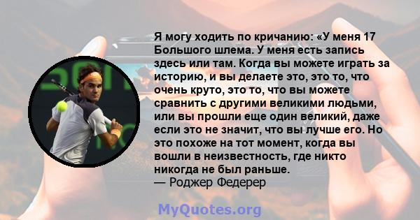 Я могу ходить по кричанию: «У меня 17 Большого шлема. У меня есть запись здесь или там. Когда вы можете играть за историю, и вы делаете это, это то, что очень круто, это то, что вы можете сравнить с другими великими