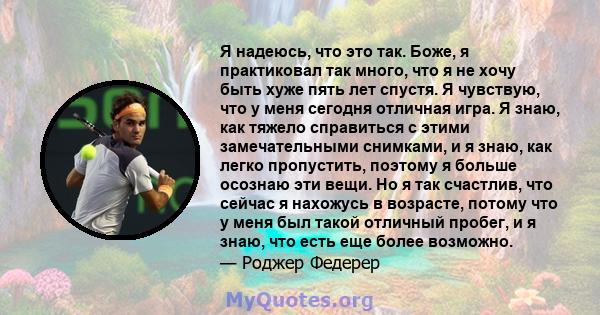 Я надеюсь, что это так. Боже, я практиковал так много, что я не хочу быть хуже пять лет спустя. Я чувствую, что у меня сегодня отличная игра. Я знаю, как тяжело справиться с этими замечательными снимками, и я знаю, как