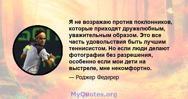 Я не возражаю против поклонников, которые приходят дружелюбным, уважительным образом. Это все часть удовольствия быть лучшим теннисистом. Но если люди делают фотографии без разрешения, особенно если мои дети на