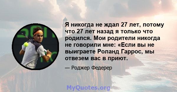 Я никогда не ждал 27 лет, потому что 27 лет назад я только что родился. Мои родители никогда не говорили мне: «Если вы не выиграете Роланд Гаррос, мы отвезем вас в приют.