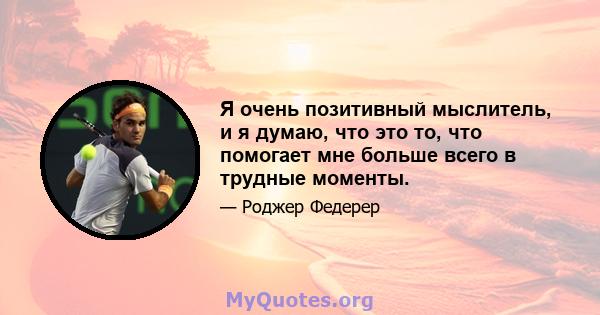 Я очень позитивный мыслитель, и я думаю, что это то, что помогает мне больше всего в трудные моменты.