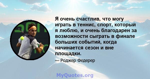 Я очень счастлив, что могу играть в теннис, спорт, который я люблю, и очень благодарен за возможности сыграть в финале больших событий, когда начинается сезон и вне площадки.