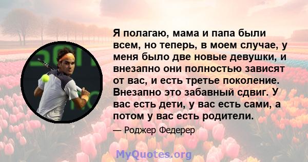 Я полагаю, мама и папа были всем, но теперь, в моем случае, у меня было две новые девушки, и внезапно они полностью зависят от вас, и есть третье поколение. Внезапно это забавный сдвиг. У вас есть дети, у вас есть сами, 