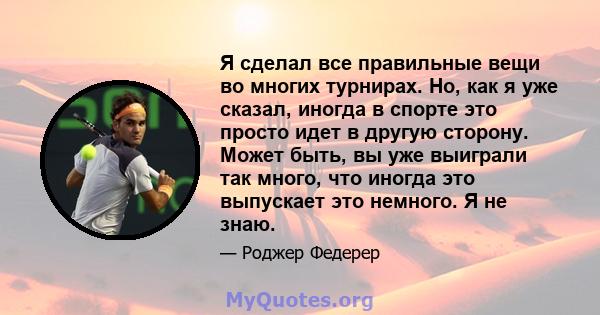 Я сделал все правильные вещи во многих турнирах. Но, как я уже сказал, иногда в спорте это просто идет в другую сторону. Может быть, вы уже выиграли так много, что иногда это выпускает это немного. Я не знаю.