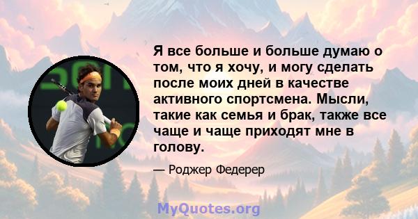 Я все больше и больше думаю о том, что я хочу, и могу сделать после моих дней в качестве активного спортсмена. Мысли, такие как семья и брак, также все чаще и чаще приходят мне в голову.