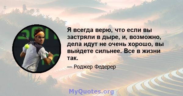 Я всегда верю, что если вы застряли в дыре, и, возможно, дела идут не очень хорошо, вы выйдете сильнее. Все в жизни так.