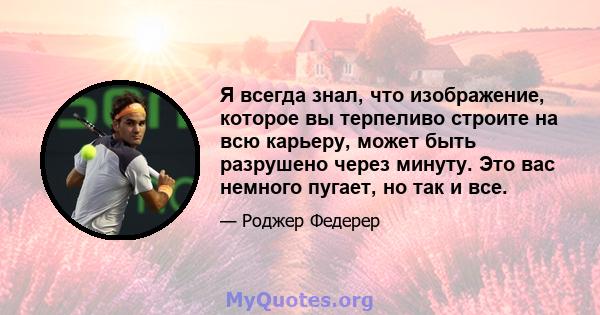 Я всегда знал, что изображение, которое вы терпеливо строите на всю карьеру, может быть разрушено через минуту. Это вас немного пугает, но так и все.