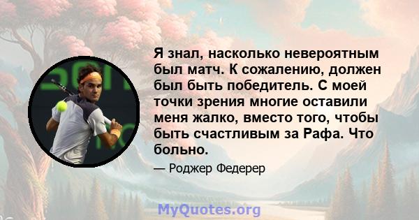 Я знал, насколько невероятным был матч. К сожалению, должен был быть победитель. С моей точки зрения многие оставили меня жалко, вместо того, чтобы быть счастливым за Рафа. Что больно.